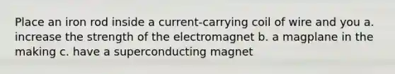 Place an iron rod inside a current-carrying coil of wire and you a. increase the strength of the electromagnet b. a magplane in the making c. have a superconducting magnet