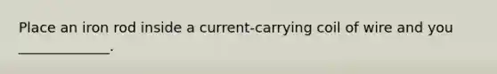 Place an iron rod inside a current-carrying coil of wire and you _____________.