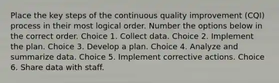 Place the key steps of the continuous quality improvement (CQI) process in their most logical order. Number the options below in the correct order. Choice 1. Collect data. Choice 2. Implement the plan. Choice 3. Develop a plan. Choice 4. Analyze and summarize data. Choice 5. Implement corrective actions. Choice 6. Share data with staff.