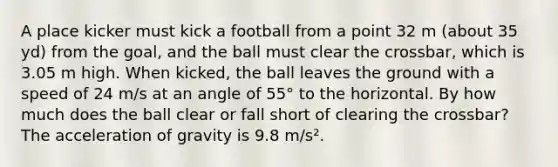 A place kicker must kick a football from a point 32 m (about 35 yd) from the goal, and the ball must clear the crossbar, which is 3.05 m high. When kicked, the ball leaves the ground with a speed of 24 m/s at an angle of 55° to the horizontal. By how much does the ball clear or fall short of clearing the crossbar? The acceleration of gravity is 9.8 m/s².