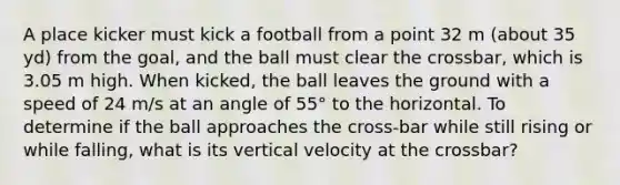 A place kicker must kick a football from a point 32 m (about 35 yd) from the goal, and the ball must clear the crossbar, which is 3.05 m high. When kicked, the ball leaves the ground with a speed of 24 m/s at an angle of 55° to the horizontal. To determine if the ball approaches the cross-bar while still rising or while falling, what is its vertical velocity at the crossbar?