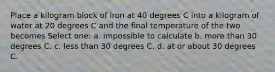 Place a kilogram block of iron at 40 degrees C into a kilogram of water at 20 degrees C and the final temperature of the two becomes Select one: a. impossible to calculate b. <a href='https://www.questionai.com/knowledge/keWHlEPx42-more-than' class='anchor-knowledge'>more than</a> 30 degrees C. c. <a href='https://www.questionai.com/knowledge/k7BtlYpAMX-less-than' class='anchor-knowledge'>less than</a> 30 degrees C. d. at or about 30 degrees C.