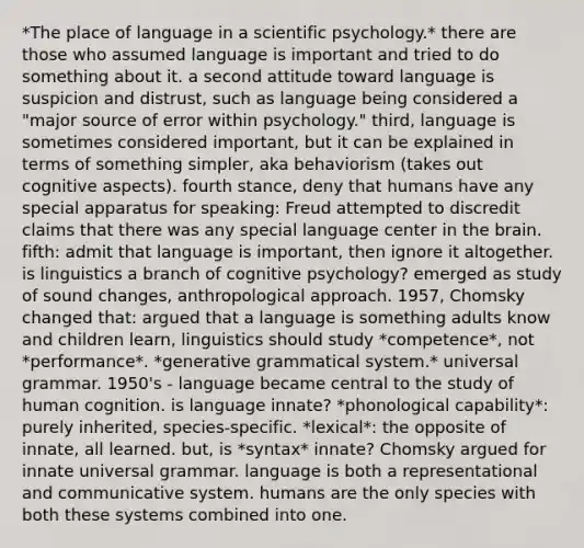 *The place of language in a scientific psychology.* there are those who assumed language is important and tried to do something about it. a second attitude toward language is suspicion and distrust, such as language being considered a "major source of error within psychology." third, language is sometimes considered important, but it can be explained in terms of something simpler, aka behaviorism (takes out cognitive aspects). fourth stance, deny that humans have any special apparatus for speaking: Freud attempted to discredit claims that there was any special language center in the brain. fifth: admit that language is important, then ignore it altogether. is linguistics a branch of cognitive psychology? emerged as study of sound changes, anthropological approach. 1957, Chomsky changed that: argued that a language is something adults know and children learn, linguistics should study *competence*, not *performance*. *generative grammatical system.* universal grammar. 1950's - language became central to the study of human cognition. is language innate? *phonological capability*: purely inherited, species-specific. *lexical*: the opposite of innate, all learned. but, is *syntax* innate? Chomsky argued for innate universal grammar. language is both a representational and communicative system. humans are the only species with both these systems combined into one.