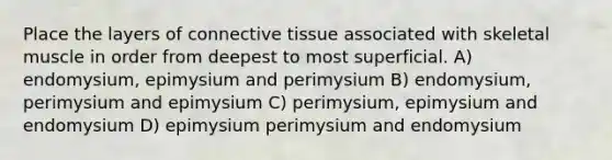 Place the layers of connective tissue associated with skeletal muscle in order from deepest to most superficial. A) endomysium, epimysium and perimysium B) endomysium, perimysium and epimysium C) perimysium, epimysium and endomysium D) epimysium perimysium and endomysium