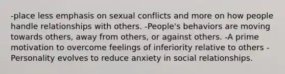 -place less emphasis on sexual conflicts and more on how people handle relationships with others. -People's behaviors are moving towards others, away from others, or against others. -A prime motivation to overcome feelings of inferiority relative to others -Personality evolves to reduce anxiety in social relationships.