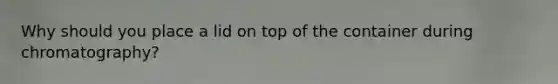 Why should you place a lid on top of the container during chromatography?