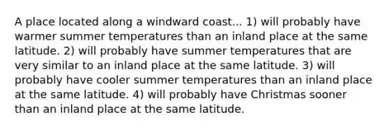 A place located along a windward coast... 1) will probably have warmer summer temperatures than an inland place at the same latitude. 2) will probably have summer temperatures that are very similar to an inland place at the same latitude. 3) will probably have cooler summer temperatures than an inland place at the same latitude. 4) will probably have Christmas sooner than an inland place at the same latitude.