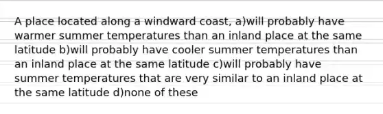 A place located along a windward coast, a)will probably have warmer summer temperatures than an inland place at the same latitude b)will probably have cooler summer temperatures than an inland place at the same latitude c)will probably have summer temperatures that are very similar to an inland place at the same latitude d)none of these