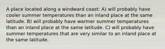 A place located along a windward coast: A) will probably have cooler summer temperatures than an inland place at the same latitude. B) will probably have warmer summer temperatures than an inland place at the same latitude. C) will probably have summer temperatures that are very similar to an inland place at the same latitude.