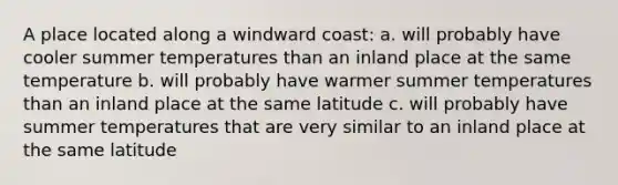 A place located along a windward coast: a. will probably have cooler summer temperatures than an inland place at the same temperature b. will probably have warmer summer temperatures than an inland place at the same latitude c. will probably have summer temperatures that are very similar to an inland place at the same latitude