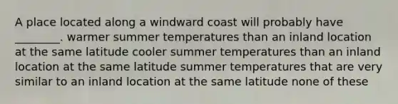 A place located along a windward coast will probably have ________. warmer summer temperatures than an inland location at the same latitude cooler summer temperatures than an inland location at the same latitude summer temperatures that are very similar to an inland location at the same latitude none of these