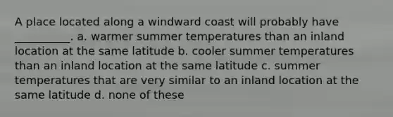 A place located along a windward coast will probably have __________. a. warmer summer temperatures than an inland location at the same latitude b. cooler summer temperatures than an inland location at the same latitude c. summer temperatures that are very similar to an inland location at the same latitude d. none of these