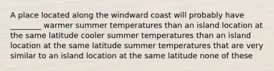 A place located along the windward coast will probably have ________ warmer summer temperatures than an island location at the same latitude cooler summer temperatures than an island location at the same latitude summer temperatures that are very similar to an island location at the same latitude none of these