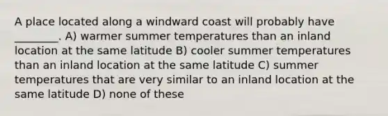 A place located along a windward coast will probably have ________. A) warmer summer temperatures than an inland location at the same latitude B) cooler summer temperatures than an inland location at the same latitude C) summer temperatures that are very similar to an inland location at the same latitude D) none of these