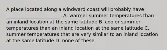 A place located along a windward coast will probably have _______________________. A. warmer summer temperatures than an inland location at the same latitude B. cooler summer temperatures than an inland location at the same latitude C. summer temperatures that are very similar to an inland location at the same latitude D. none of these