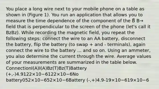 You place a long wire next to your mobile phone on a table as shown in (Figure 1). You run an application that allows you to measure the time dependence of the component of the B⃗ B→ field that is perpendicular to the screen of the phone (let's call it BzBz). While recording the magnetic field, you repeat the following steps: connect the wire to an AA battery, disconnect the battery, flip the battery (to swap + and - terminals), again connect the wire to the battery ... and so on. Using an ammeter, you also determine the current through the wire. Average values of your measurements are summarized in the table below. ConnectionI(A)I(A)Bz(T)Bz(T)Battery (+,-)4.9122×10−6122×10−6No battery052×10−652×10−6Battery (-,+)4.9-19×10−619×10−6