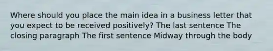 Where should you place the main idea in a business letter that you expect to be received positively? The last sentence The closing paragraph The first sentence Midway through the body