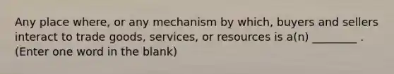 Any place where, or any mechanism by which, buyers and sellers interact to trade goods, services, or resources is a(n) ________ . (Enter one word in the blank)