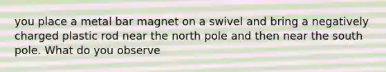 you place a metal bar magnet on a swivel and bring a negatively charged plastic rod near the north pole and then near the south pole. What do you observe