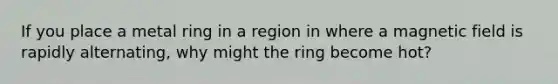 If you place a metal ring in a region in where a magnetic field is rapidly alternating, why might the ring become hot?