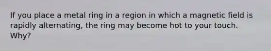 If you place a metal ring in a region in which a magnetic field is rapidly alternating, the ring may become hot to your touch. Why?