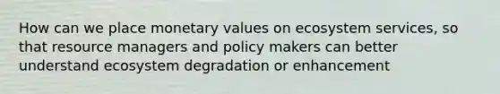 How can we place monetary values on ecosystem services, so that resource managers and policy makers can better understand ecosystem degradation or enhancement