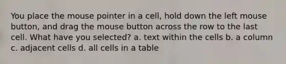 You place the mouse pointer in a cell, hold down the left mouse button, and drag the mouse button across the row to the last cell. What have you selected? a. text within the cells b. a column c. adjacent cells d. all cells in a table