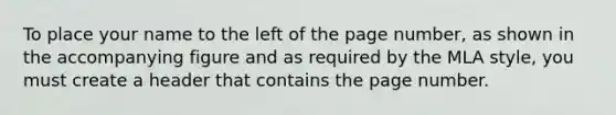 To place your name to the left of the page number, as shown in the accompanying figure and as required by the MLA style, you must create a header that contains the page number.