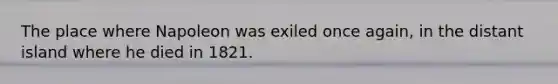 The place where Napoleon was exiled once again, in the distant island where he died in 1821.