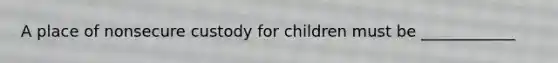 A place of nonsecure custody for children must be ____________