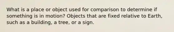 What is a place or object used for comparison to determine if something is in motion? Objects that are fixed relative to Earth, such as a building, a tree, or a sign.