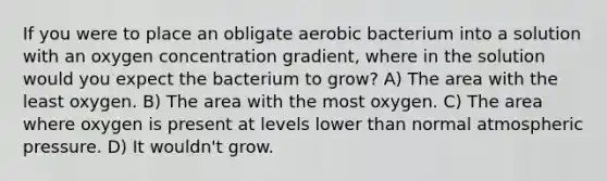 If you were to place an obligate aerobic bacterium into a solution with an oxygen concentration gradient, where in the solution would you expect the bacterium to grow? A) The area with the least oxygen. B) The area with the most oxygen. C) The area where oxygen is present at levels lower than normal atmospheric pressure. D) It wouldn't grow.