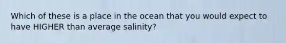 Which of these is a place in the ocean that you would expect to have HIGHER than average salinity?