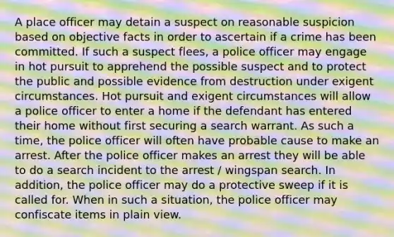 A place officer may detain a suspect on reasonable suspicion based on objective facts in order to ascertain if a crime has been committed. If such a suspect flees, a police officer may engage in hot pursuit to apprehend the possible suspect and to protect the public and possible evidence from destruction under exigent circumstances. Hot pursuit and exigent circumstances will allow a police officer to enter a home if the defendant has entered their home without first securing a search warrant. As such a time, the police officer will often have probable cause to make an arrest. After the police officer makes an arrest they will be able to do a search incident to the arrest / wingspan search. In addition, the police officer may do a protective sweep if it is called for. When in such a situation, the police officer may confiscate items in plain view.