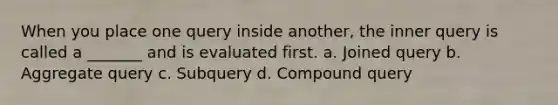 When you place one query inside another, the inner query is called a _______ and is evaluated first. a. Joined query b. Aggregate query c. Subquery d. Compound query