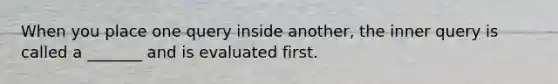 When you place one query inside another, the inner query is called a _______ and is evaluated first.