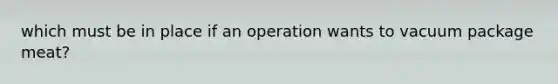 which must be in place if an operation wants to vacuum package meat?