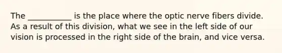 The ___________ is the place where the optic nerve fibers divide. As a result of this division, what we see in the left side of our vision is processed in the right side of the brain, and vice versa.