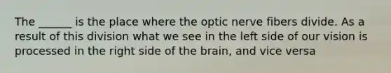 The ______ is the place where the optic nerve fibers divide. As a result of this division what we see in the left side of our vision is processed in the right side of the brain, and vice versa