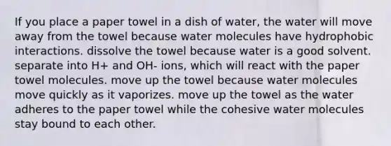 If you place a paper towel in a dish of water, the water will move away from the towel because water molecules have hydrophobic interactions. dissolve the towel because water is a good solvent. separate into H+ and OH- ions, which will react with the paper towel molecules. move up the towel because water molecules move quickly as it vaporizes. move up the towel as the water adheres to the paper towel while the cohesive water molecules stay bound to each other.