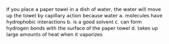 If you place a paper towel in a dish of water, the water will move up the towel by capillary action because water a. molecules have hydrophobic interactions b. is a good solvent c. can form hydrogen bonds with the surface of the paper towel d. takes up large amounts of heat when it vaporizes