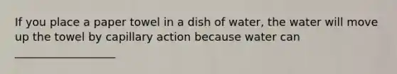 If you place a paper towel in a dish of water, the water will move up the towel by capillary action because water can __________________