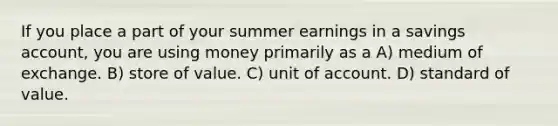 If you place a part of your summer earnings in a savings account, you are using money primarily as a A) medium of exchange. B) store of value. C) unit of account. D) standard of value.