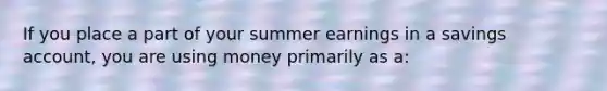 If you place a part of your summer earnings in a savings account, you are using money primarily as a: