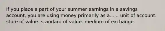 If you place a part of your summer earnings in a savings account, you are using money primarily as a...... unit of account. store of value. standard of value. medium of exchange.