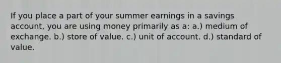 If you place a part of your summer earnings in a savings account, you are using money primarily as a: a.) medium of exchange. b.) store of value. c.) unit of account. d.) standard of value.