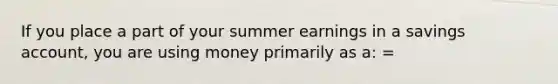 If you place a part of your summer earnings in a savings account, you are using money primarily as a: =