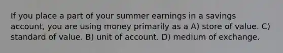 If you place a part of your summer earnings in a savings account, you are using money primarily as a A) store of value. C) standard of value. B) unit of account. D) medium of exchange.