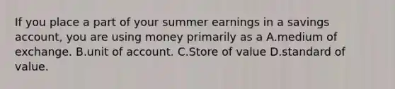 If you place a part of your summer earnings in a savings account, you are using money primarily as a A.medium of exchange. B.unit of account. C.Store of value D.standard of value.