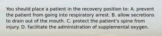 You should place a patient in the recovery position to: A. prevent the patient from going into respiratory arrest. B. allow secretions to drain out of the mouth. C. protect the patient's spine from injury. D. facilitate the administration of supplemental oxygen.